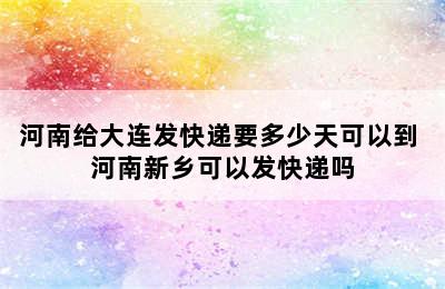 河南给大连发快递要多少天可以到 河南新乡可以发快递吗